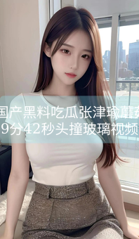 51国产黑料吃瓜张津瑜蘑菇，9分42秒头撞玻璃视频